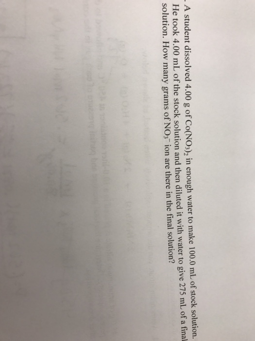 A student dissolved 4.00 enough water to make 100.0 mL of stock solution. He took 4.00 mL of the stock solution and then diluted it with water to give 275 mL of a final solution. How many grams of NO3 ion are there in the final solution?