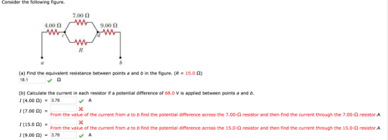Consider the following figure 7.00 Ω 4.00 Ω 9.00 Ω 15.0 Ω) (a) Find the equivalent resistance between points a and b in the figure. (R 18.1 (b) Calculate the current in each resistor if a potential difference of 68.0 V is applied between points a and b 1 (4.00 Ω)-3.76 、A 1 (7.00A)the From the value of the current from a to b find the potential difference across the 7.00 Ω res stor and the find the current throug the essor A 1 (15.0 Ω) From the value of the current from a to b find the potential difference across the 15.0-Ω resistor and then find the current through the 15.0-Ω resistor·A 1 (9.00 Ω) = 3.76
