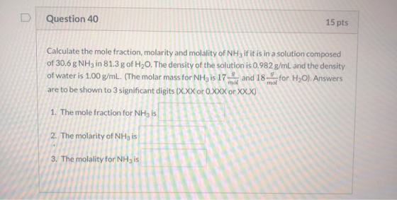 D Question 40 15 pts Calculate the mole fraction, molarity and molality of NH3 if it is in a solution composed of 30.6 g NH3