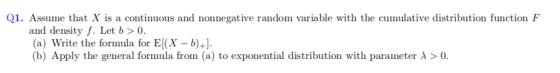 Q1. Assume that X is a continuous and nonnegative random variable with the cumulative distribution function F and density f. Let b>0. (a) Write the forinula for E(X b)+1. (b) Apply the general formula from (a) to exponential distribution with parameter λ > 0.