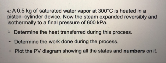 4.) A 0.5 kg of saturated water vapor at 300°C is heated in a piston-cylinder device. Now the steam expanded reversibly and i