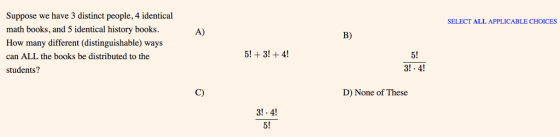 Suppose we have 3 distinct people, 4 identical math books, and 5 identical history books. How many different (distinguishable) ways can ALL the books be distributed to the students? SELECT ALL APPLICABLE CHOICES A) B) 5! 31·41 C) D) None of These 3!.4! 5!