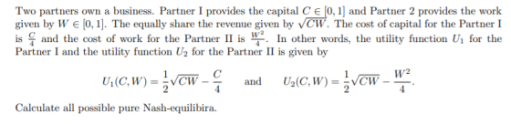Two partners own a business. Partner I provides the capital C € [0,1] and Partner 2 provides the work given by W € [0,1]. The
