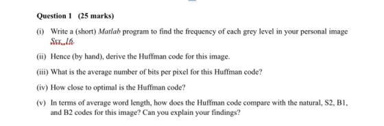 Question 1 (25 marks) (i) Write a (short) Matlab program to find the frequency of each grey level in your personal image (ii) Hence (by hand), derive the Huffman code for this image (iii) What is the average number of bits per pixel for this Huffman code? (iv) How close to optimal is the Huffman code? (v) In terms of average word length, how does the Huffman code compare with the natural, S2, B1, and B2 codes for this image? Can you explain your findings?