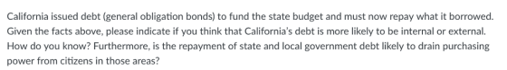 California issued debt (general obligation bonds) to fund the state budget and must now repay what it borrowed. Given the facts above, please indicate if you think that Californias debt is more likely to be internal or external. How do you know? Furthermore, is the repayment of state and local government debt likely to drain purchasing power from citizens in those areas?