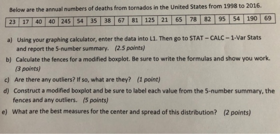 Below are the annual numbers of deaths from tornados in the United States from 1998 to 2016. 23 17 40 40 245 54 35 38 67 81 125 21 65 78 82 95 54 190 69 a) Using your graphing calculator, enter the data into L1. Then go to STAT- CALC- 1-Var Stats and report the 5-number summary. (2.5 points) b) Calculate the fences for a modified boxplot. Be sure to write the formulas and show you work (3 points) Are there any outliers? If so, what are they? (1 point) Construct a modified boxplot and be sure to label each value from the 5-number summary, the fences and any outliers. (5 points) What are the best measures for the center and spread of this distribution? c) d) e) (2 points)