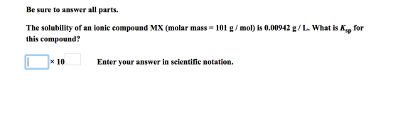 Be sure to answer all parts. The solubility of an ionic compound MX (molar mass = 101 g/mol) is 0.00942 g/L. What is Ks for t