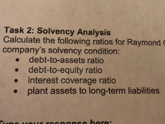 Task 2: Solvency Analysis Calculate the following ratios for Raymond companys solvency condition: debt-to-assets ratio debt-to-equity ratio . interest coverage ratio plant assets to long-term liabilities .