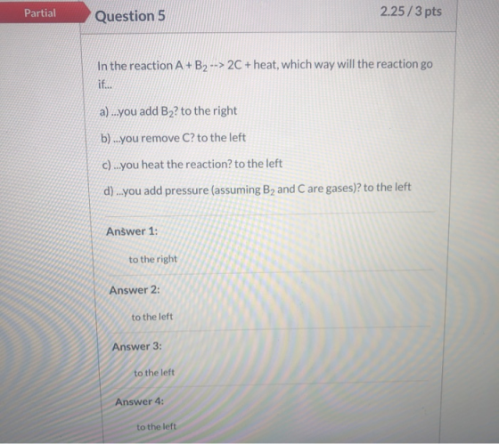 Partial Question 5 2.25/3 pts In the reaction A + B2 --> 2C + heat, which way will the reaction go if... a)...you add B2? to