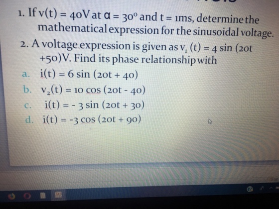 1. If v(t)-40V at #300 and t 1ms, determine the mathematical expression for the sinusoidal voltage. 2. A voltage expression is given as v, (t) -4 sin (2ot +50)V. Find its phase relationship with a, i(t) = 6 sin (20t + 40) b. v(t) 10 coS (20t 40) c. i(t) 3 sin (2ot 30) d. i(t)--3 cos (2ot + 90) 0??