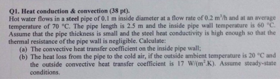 Q1. Heat conduction & convection (38 pt). Hot water flows in a steel pipe of 0.1 m inside diameter at a flow rate of 0.2 m/h and at an average temperature of 70 °C. The pipe length is 2.5 m and the inside pipe wall temperature is 60 °C Assume that the pipe thickness is small and the steel heat conductivity is high enough so that the thermal resistance of the pipe wall is negligible. Calculate: (a) The convective heat transfer coefficient on the inside pipe wall; (b) The heat loss from the pipe to the cold air, if the outside ambient temperature is 20 °C and the outside convective heat transfer coefficient is 17 W/(m2K). Assume steady-state conditions.