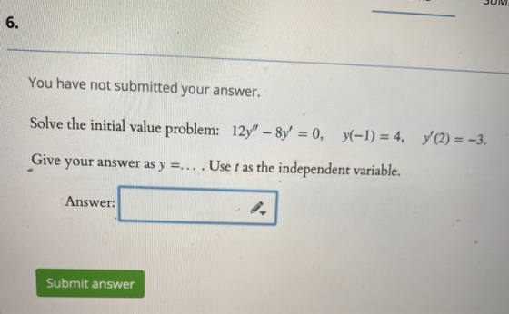 SUM You have not submitted your answer. Solve the initial value problem: 12y – 8y = 0, y(-1) = 4, y(2) = -3. Give your answ