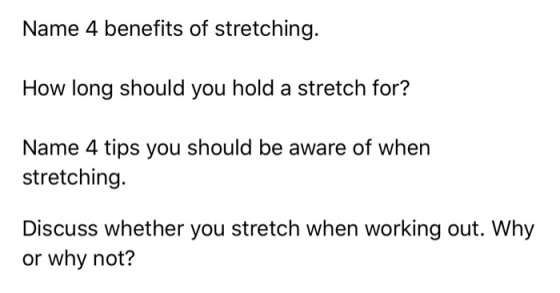 Name 4 benefits of stretching. How long should you hold a stretch for? Name 4 tips you should be aware of when stretching. Di