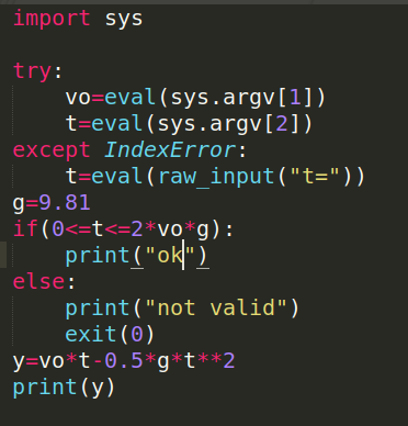import sys try: Vo=eval(sys.argv[1]) t=eval(sys.argv[2]) except IndexError: t=eval (raw input(t=)), g=9.81 if(0<=t<=2*vo*g)