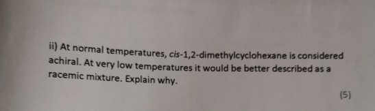 ) At normal temperatures, cis-1,2-di methylcyclohexane is considered achiral. At very low tempe ratures it would be better de