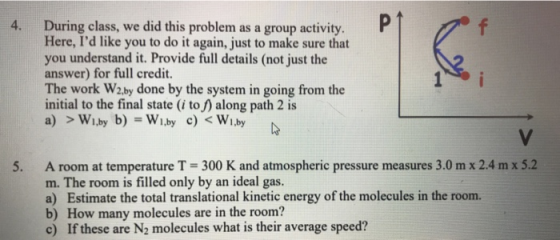 During class, we did this problem as a group activity. Here, Id like you to do it again, just to make sure that you understand it. Provide full details (not just the answer) for full credit. The work W2.by done by the system in going from the initial to the final state (i to f) along path 2 is 4. P 5. A room at temperature T-300 K and atmospheric pressure measures 3.0 m x 2.4 m x 5.2 m. The room is filled only by an ideal gas. a) Estimate the total translational kinetic energy of the molecules in the room. b) How many molecules are in the room? c) If these are N2 molecules what is their average speed?