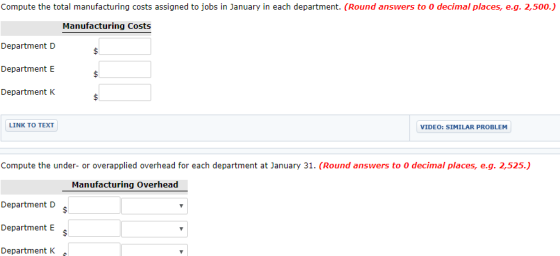 Compute the total manufacturing costs assigned to jobs in January in each department. (Round answers to 0 decimal places, e.g. 2,500.) Manufacturing Costs Department D Department E Department K LINK TO TEXT VIDEO: SIMILAR PROBLEM Compute the under- or overapplied overhead for each department at January 31. (Round answers to 0 decimal places, e.g. 2,525.) Manufacturing Overhead Department D Department E Department K
