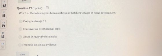 Question 19 (1 point) Which of the following has been a criticism of Kohlbergs stages of moral development? Only goes to age 12 Controversial psychosexual topic Biased in favor of white males Emphasis on clinical evidence 12 15 18 Save