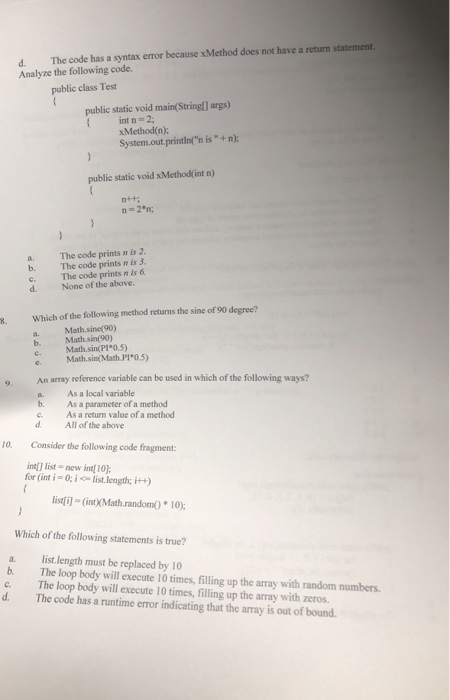 d. The code has a syntax error because xMethod does not have a return statement Analyze the following code. public class Test public static void main(String) args) int n 2 xMethod(n); System.out,printinn is+n): public static void xMetho(int n) a. The code prints n is 2 b. The code prints n is 3. c. The code prints n is 6 d. None of the above. 8. Which of the following method returns the sine of 90 degree? a. Math.sine(90) b. Math sin(90) Math.sin(Pr 0.5) e Math sin(Math.Pi0.5) An array reference variable can be used in which of the following ways? a. As a local variable b. As a parameter of a method c. As a return value of a method d All of the above 10. Consider the following code fragment: int[] list-new int[ 1야 for (int i- 0; ilist length; i+) istfil (intX(Math.randomO *10) Which of the following statements is true? a. list.length must be replaced by 10 b. The loop body will execute 10 times, filling up the array with random numbers c. The loop body will execute 10 times, filling up the array with zeros. d. The code has a runtime error indicating that the array is out of bound.