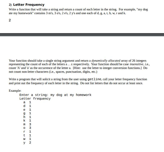 2) Letter Frequency Write a function that will take a string and return a count of each letter in the string. For example, my dog ate my homework contains 3 ms, 3 os, 2 es, 2 ys and one each of d, g, a, t, h, w, r and k. Your function should take a single string argument and return a dynamically allocated array of 26 integers representing the count of each of the letters a z respectively. Your function should be case insensitive, i.e count A and a as the occurrence of the letter a. IHint: use the letter to integer conversion functions.] Do not count non-letter characters (i.e., spaces, punctuation, digits, etc.) Write a program that will solicit a string from the user using getline, call your letter frequency function and print out the frequency of each letter in the string. Do not list letters that do not occur at least once. Example: Enter a string: my dog at my homework Letter frequency a 1 d 1 e 1 g 1 h 1 k 1 m 3 r 1 t 1 W 1 y 2