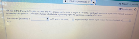 23 of 25 (6 complete) This Test: 25 pts possible Question Help For 100 births, P(exactly 55 girls) = 0.0485 and P(55 or more