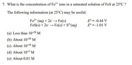 7. What is the concentration of Fe2+ ions in a saturated solution of FeS at 25°C? The following information (at 25°C) may be useful: Fe (aq) + 2e-→ Fe(s) Fes(s) + 2e. → Fe(s) + S2-(aq) E =-0.44 V E° =-1.01 V (a) Less than 10-20 M b) About 10-20 M c) About 10-10 M d) About 10-M (e) About 0.01 M