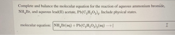 Complete and balance the molecular equation for the reaction of aqueous ammonium bromide, NH, Br, and aqueous lead(II) acetat