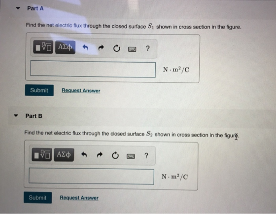 Part A Find the net electric flux through the closed surface S1 shown in cross section in the figure. N m2/C Submit Request Answer Part B Find the net electric flux through the closed surface shown in cross section in the figu rg N m2/C Submit Request Answer