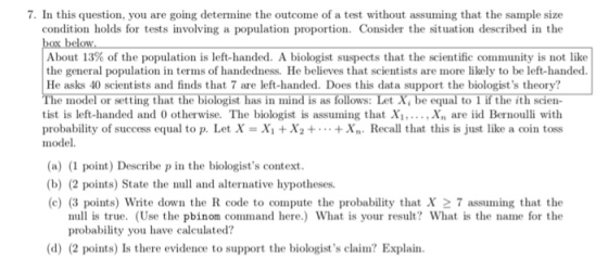 . In this question, you are going determine the outcome of a test without assuming that the sample size condition holds for tests involving a population proportion. Consider the situation described in the box below About 13% of the population is left-handed. A biologist suspects that the scientific community is not like the general population in terms of handedness. He believes that scientists are more likely to be left-handed. He asks 40 scientists and finds that 7 are left-handed. Does this data support the biologists theory? The model or setting that the biologist has in mind is as follows: Let Xi be equal to l if the ith scien- tist is left-handed and 0 otherwise. The biologist is assuming that Xi...., Xn are id Bernoulli with probability of success equal to p. Let X = X1 + X2 + . .. + Xn. Recall that this is just like a coin toss model (a) (1 point) Describe p in the biologists context. (b) (2 points) State the null and alternative hypotheses (c) (3 points) Write down the R code to compute the probability that X 27 assuming that the null is true. (Use the pbinom command here.) What is your result? What is the name for the probability you have calculated? ) 2 polnte) le there evideuce to suppart the biogints clin? Esplain