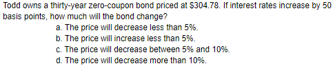 Todd owns a thirty-year zero-coupon bond priced at $304.78. If interest rates increase by 50 basis points, how much will the