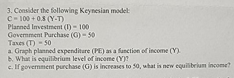 3. Consider the following Keynesian model: C 100 + 0.8 (Y-T) Planned Investment (I) 100 Government Purchase (G) 50 Taxes (T)