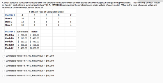 A small personal computer company sells five different computer models at three stores located throughout a large metropolitan area. The inventory of each model on hand in each store is summarized in MATRIX A. MATRIX B summarizes the wholesale and retails values of each model. What is the total wholesale value and retail value of these computers at Store 2? # of Each Type of Computer Model MATRIX A Store 1 Store 2 Store 3 14 12 10 8 MATRIX B Wholesale Retail Model A 200.00 400.00 Model B 210.00 425.00 Model C220.00 450.00 Model D 250.00 500.00 Model E 400.00 $1,000.00 Wholesale Value $6,780, Retail Value $14,250 Wholesale Value $7,730, Retail Value $15,750 Wholesale Value $7,910, Retail Value $16,350 Wholesale Value $8,760, Retail Value $18,600 Wholesale Value $7,440, Retail Value $15,750