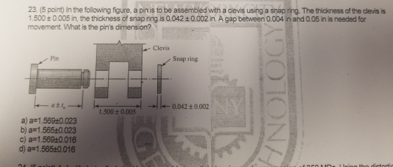 23. (5 point) In the following figure, a pin is to be assembled with a clevis using a snap ring. The thickness of the clevis is 1.5000.005 in, the thickness of snap ring is 0.042+0.002 in. A gap between 0.004 in and 0.05 in is needed for movement. What is the pins dimension? Clevis Pin Snap ring att, 0.042 + 0.002 1.500t 0.005 a) a-1.569+0.023 b) a 1.565+0.023 c) a-1.569+0.016 d) a 1.565+0.016