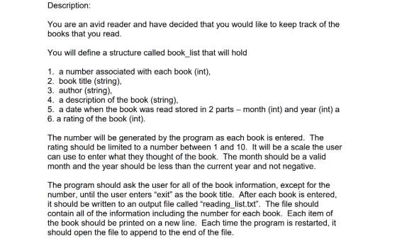 Description You are an avid reader and have decided that you would like to keep track of the books that you read. You will define a structure called book_list that will hold 1. a number associated with each book (int) 2. book title (string), 3. author (string), 4. a description of the book (string), 5. a date when the book was read stored in 2 parts - month (int) and year (int) a 6. a rating of the book (int) The number will be generated by the program as each book is entered. The rating should be limited to a number between 1 and 10. It will be a scale the user can use to enter what they thought of the book. The month should be a valid month and the year should be less than the current year and not negative. The program should ask the user for all of the book information, except for the number, until the user enters exit as the book title. After each book is entered, it should be written to an output file called reading list.txt. The file should contain all of the information including the number for each book. Each item of the book should be printed on a new line. Each time the program is restarted, it should open the file to append to the end of the file