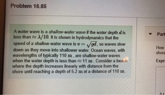 Problem 16.85 A water wave is a shallow-water wave if the water depth d is less than λ/10. It is shown in hydrodynamics that the speed of a shallow-water wave is /gd, so waves slow down as they move into shallower water. Ocean waves, with wavelengths of typically 110 m, are shallow-water waves when the water depth is less than 11 m Consider a beach where the depth increases linearly with distance from the shore until reaching a depth of 5.2 n at a distance of 110 m ▼Part How shore Expr
