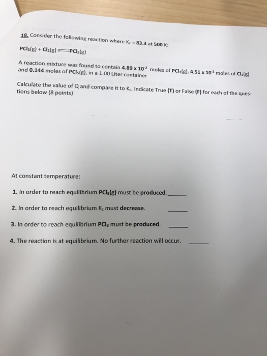 18, consider the following reaction where K-83.3 at 500 K: A reaction mixture was found to contain 4.89x 102 moles of PCla(g), 4.51 x 102 moles of Claig) and 0.144 moles of PCIs(g), in a 1.00 Liter container Calculate the value of Q and compare it to K. Indicate True (T) or False (F) for each of the ques- tions below (8 points) At constant temperature: 1. In order to reach equilibrium PCls(g) must be produced. 2. In order to reach equilibrium Kc must decrease. 3. In order to reach equilibrium PCla must be produced. 4. The reaction is at equilibrium. No further reaction will occur.