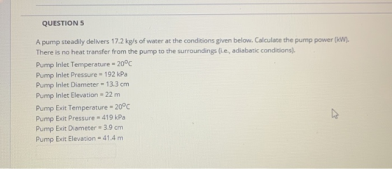 QUESTION 5 A pump steadily delivers 17.2 kg/s of water at the conditions given below. Calculate the pump power (kW). There is