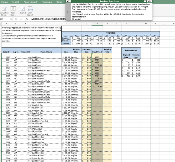 Home InsertPage Layout Formulas Dat Lookup Functions Use the HLOOKUP function in cell H11 to calculate freight cost based on the shipping class and state to which the shipment is going. Freight Cost can be referenced on the Freight Cost lookup table (range E5:N8). Be sure to use appropriate relative and absolute cell 3 Hint: You will need to use a function within the HLOOKUP function to determine the fz -VLOOKUP(F11,E$6:NS8,H LOOKUP·ー [6 points] When shipping products two major costs are incurred: the cost of insuring theitem and the actual freight cost. Insurance is dependent on the value of Quickstove has an agreement with shippers for a fixed rate that is determined by destination state and service level (regular, express or 00 5.00 8.00 Shipping Insurance OrderlD Ship To ProductID Product Name Cost Freight Cost Total So $120.39 Regular 120.39 Express | $ 3.00| #REF! 102 Replacement Fuel Cells $69.98 Overnite |$ 2.50 | #REF! 104 Quick Stove Can 102 Replacement Fuel Cells s 15.68 Regular $69.98|Overnite | $ 2.50| #REFI 1060WA 102 Replacement Fuel Cells 60.80 Reular 2.50$6.00 102 Replacement Fuel Cells 102 Replacement Fuel Cells 102 Replacement Fuel Cells 102 Replacement Fuel Cells 102 Replacement Fuel Cells 1088WA 34.99 Overnite 2.00 102.87 Regular$ 3.00 S34.99Express 1262 UT 106 Stove In ACan 106 Stove In ACan 108 QuickStove Fuel Disk $ 398.89 Rela 4.00 S 37.85 Overnite $2.00 107 SIAC Fuel Cell 108 QuickStove Fuel Disk 101 QuickStove Can 1677 WA 101 QuickStove Can 108 QuickStove Fuel Disk 101 QuickStove Can 1718 OR 9.90 Overnite $ 2 110 Firebox Bundle 110 Firebox Bundle