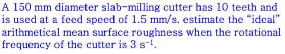 A 150 mm diameter slab-milling cutter has 10 teeth and is used at a feed speed of 1.5 mm/s. estimate the ideal arithmetical mean surface roughness when the rotational frequency of the cutter is 3 s1 93