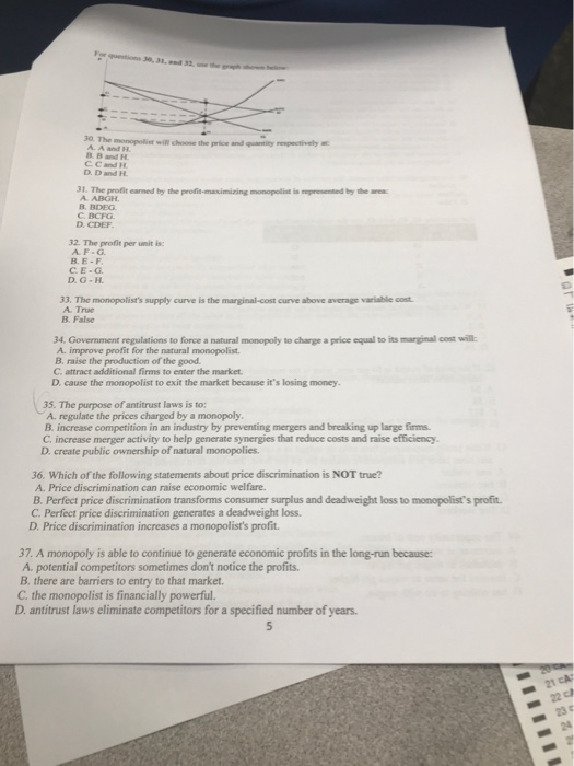 30. The B B and H C C and H D. D and H . The profit earned by the profie-maximiring monopolist is repesented by the A. ABGH BDEG C. BCFG D. CDEF B. 32. The profit per unit is: AF-G B. E-F CE-G D. G-H 33. The monopolists supply curve is the marginal-cost curve above average variable cost A. Tnue B. False 34. Government regulations to force a natural monopoly to charge a price equal to its marginal cost wil: A. improve profit for the natural monopolist B. raise the production of the good C. attract additional firms to enter the market D cause the monopolist to exit the market because its losing money 35. The purpose of antitrust laws is to A. regulate the prices charged by a monopoly B. increase competition in an industry by preventing mergers and breaking up large firms C. increase merger activity to help generate synergies that reduce costs and raise efficiency D. create public ownership of natural monopolies. 36. Which of the following statements about price discrimination is NOT true? A. Price discrimination can raise economic welfare. B. Perfect price discrimination transforms consumer surplus and deadweight loss to monopolists profit C. Perfect price discrimination generates a deadweight loss. D. Price discrimination increases a monopolists profit. 37. A monopoly is able to continue to generate economic profits in the long-run because: A. potential competitors sometimes dont notice the profits. B, there are barriers to entry to that market C. the monopolist is financially powerful. D. antitrust laws eliminate competitors for a specified number of years. 23