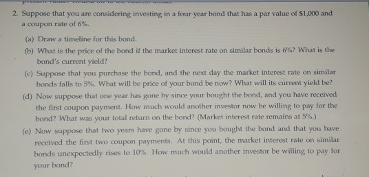 2 Suppose that you are considering investing in a four-year bond that has a par value of $1,000 and a coupon rate of 6%. (a) Draw a timeline for this bond (b) What is the price of the bond if the market interest rate on similar bonds is 6%? what is the (c) Suppose that you purchase the bond, and the next day the market interest rate on similar (d) Now suppose that one year has gone by since your bought the bond, and you have received bonds current yield? bonds falls to 5%. What will be price of your bond be now? what will its current yield be? the first coupon payment. How much would another investor now be willing to pay for the bond? What was your total return on the bond? (Market interest rate remains at 5%.) (e) Now suppose that two years have gone by since you bought the bond and that you have received the first two coupon payments. At this point, the market interest rate on similar bonds unexpectedly rises to 10%. How much would another investor be willing to pay for your bondi?