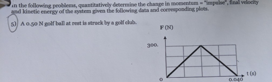 in the following problems, quantitatively determine the change in momentum - impulse, final velocity and kinetic energy of the system given the following data and corresponding plots. 5) A o.50 N golf ball at rest is struck by a golf club. F (N) 300. t (s) 0.040