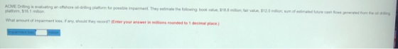 ACME Drilling is evaluating an offshore oil-drilling platform for possible impairment. They estimate the following: book valu