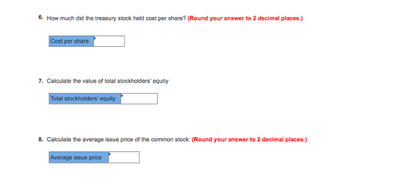 6. How much did the treasury stock held cost per share? (Round your answer to 2 decimal places.) Cost per share 7. Calculate the value of total stockholders equity Total stockholders equity 8. Calculate the average issue price of the common stock: (Round your answer to 2 decimal places.) verage issue price