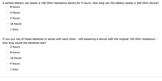 A certain battery can power a 100 Ohm-resistance device for 4 hours. How long can the battery power a 200 Ohm device? 8 hours 4 hours 2 hours 16 hours 1 hour If you put two of these batteries in series with each other still powering a device with the original 100 Ohm resistance how long would the batteries last? 2 hours 8 hours 16 hours 4 hours 1 hour
