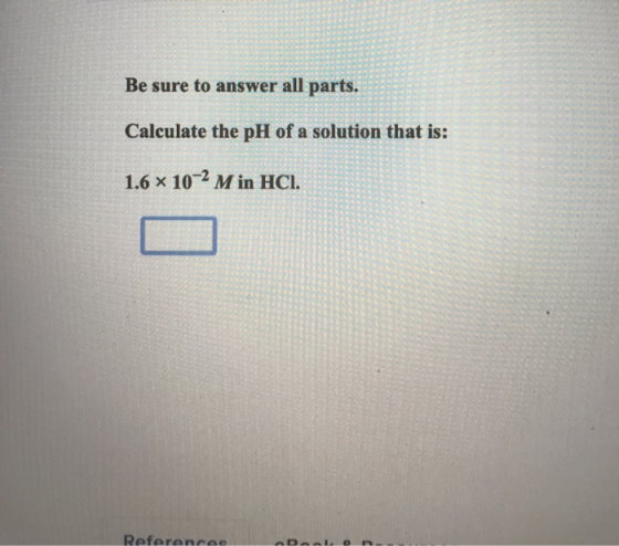 Be sure to answer all parts. Calculate the pH of a solution that is: 1.6 x 10-2 M in HCI. Reference