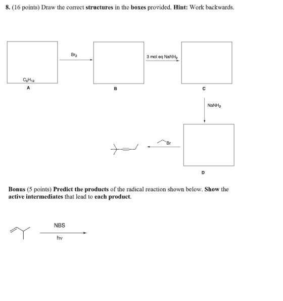 8.(16 points) Draw the correct structures in the boxes provided. Hint: Work backwards. Br2 3 mol NaNH, CEH12 NaNH Bonus (5 po