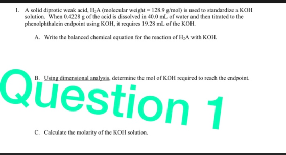 1. A solid diprotic weak acid, H2A (molecular weight = 128.9 g/mol) is used to standardize a KOH solution. When 0.4228 g of t