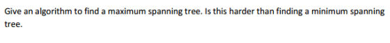 Give an algorithm to find a maximum spanning tree. s this harder than finding a minimum spanning tree