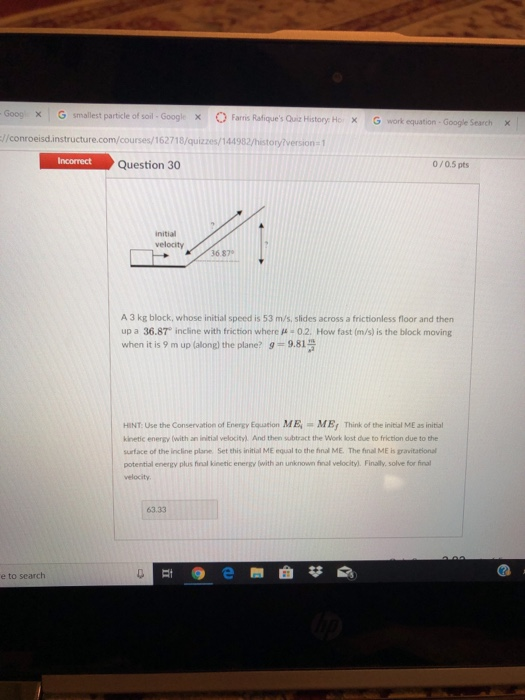 Goog | G smallest particle of soil-Googl. x Far Raiques Quiz History Ho X Gwork equation - Google Search >< //conroeisd.instructure.com/courses/162718/quizzes/144982/history/version- 1 Question 30 0/0.5 pts initial velocity 36 87 A 3 kg block, whose initial speed is 53 m/s, slides across a frictionless floor and then up a 36.87, incline with friction where μ-02. How fast (m/s) is the block moving when it is 9 m up (along) the plane? 9-9.81 HINT: Use the Conservation of Energy Equation ME MEr Think of the initial ME as initial kinetic energy (with an initial velocity). And then subtract the Work lost due to friction due to the surface of the incline plane. Set this initial ME equal to the final ME. The final ME is gravitational potential energy plus firal kinetic energy (with an unknown final velocity). Finally, solve for final velocity 63.33 e圈曲芯廁 e to search